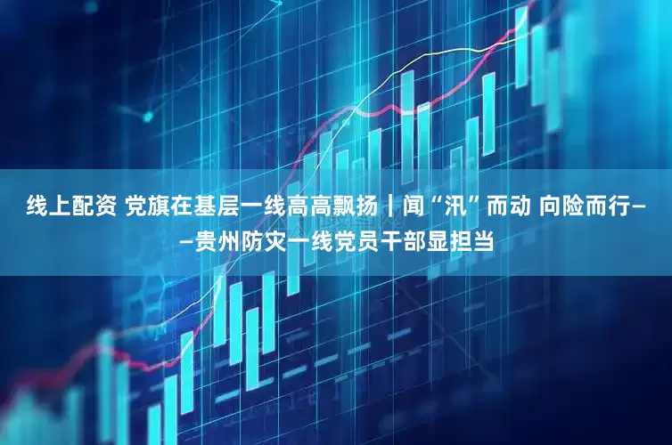 线上配资 党旗在基层一线高高飘扬｜闻“汛”而动 向险而行——贵州防灾一线党员干部显担当
