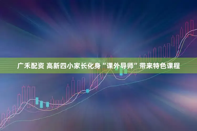 广禾配资 高新四小家长化身“课外导师”带来特色课程