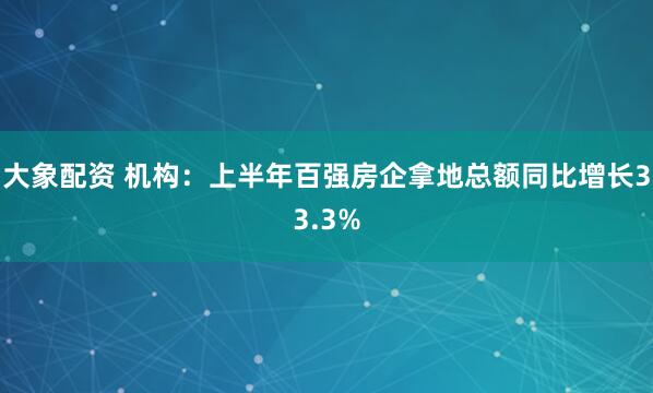 大象配资 机构：上半年百强房企拿地总额同比增长33.3%