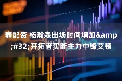 鑫配资 杨瀚森出场时间增加&#32;开拓者买断主力中锋艾顿