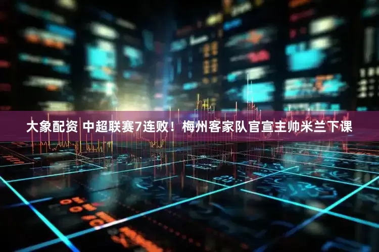 大象配资 中超联赛7连败！梅州客家队官宣主帅米兰下课