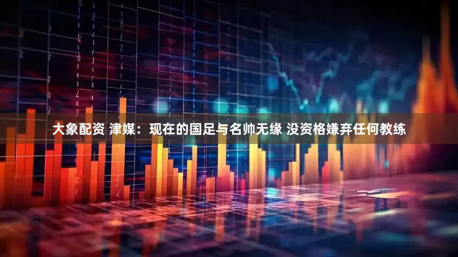 大象配资 津媒：现在的国足与名帅无缘 没资格嫌弃任何教练