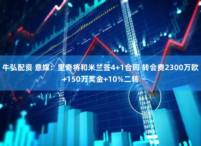 牛弘配资 意媒：里奇将和米兰签4+1合同 转会费2300万欧+150万奖金+10%二转