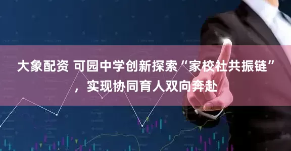 大象配资 可园中学创新探索“家校社共振链”，实现协同育人双向奔赴