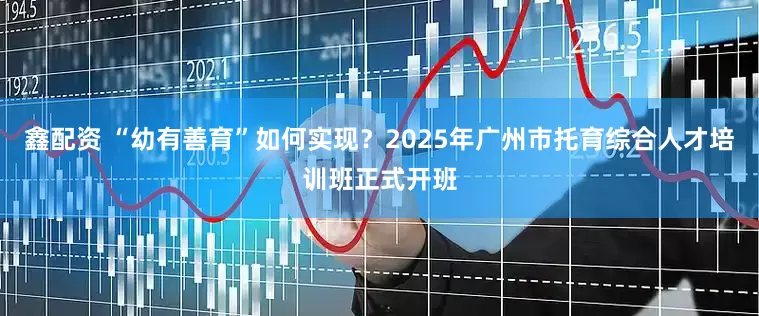 鑫配资 “幼有善育”如何实现？2025年广州市托育综合人才培训班正式开班