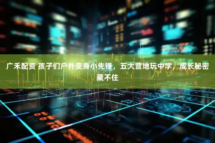 广禾配资 孩子们户外变身小先锋，五大营地玩中学，成长秘密藏不住