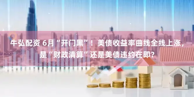牛弘配资 6月“开门黑”！美债收益率曲线全线上涨，是“财政清算”还是美债违约在即？