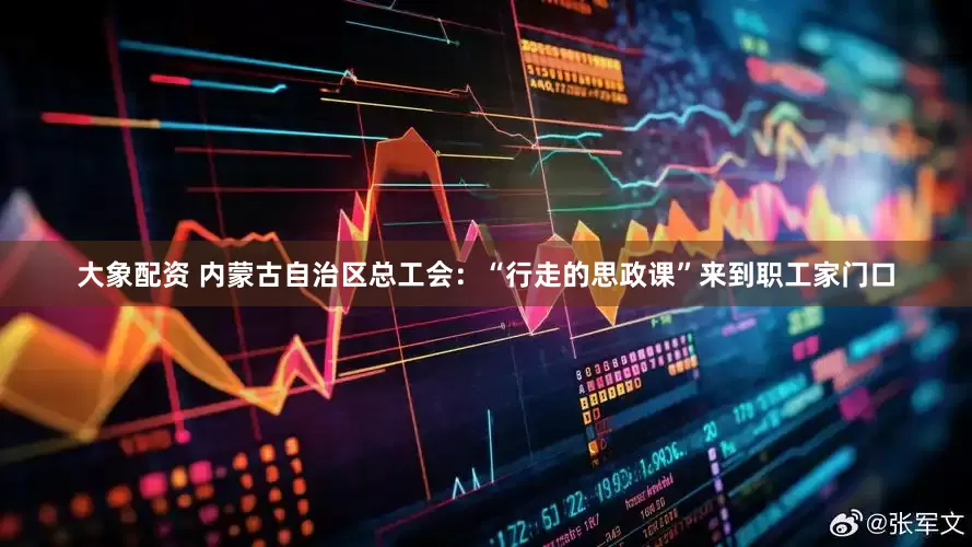 大象配资 内蒙古自治区总工会：“行走的思政课”来到职工家门口