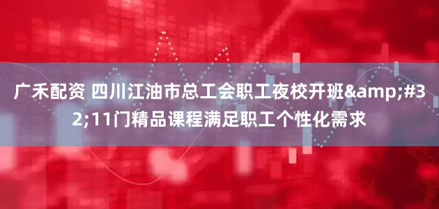 广禾配资 四川江油市总工会职工夜校开班&#32;11门精品课程满足职工个性化需求