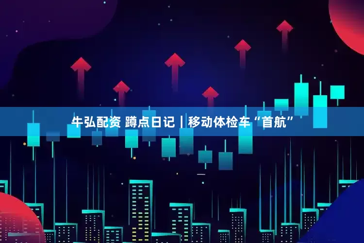 牛弘配资 蹲点日记｜移动体检车“首航”