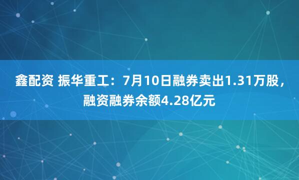 鑫配资 振华重工：7月10日融券卖出1.31万股，融资融券余额4.28亿元