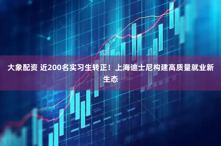 大象配资 近200名实习生转正！上海迪士尼构建高质量就业新生态