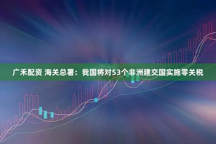 广禾配资 海关总署：我国将对53个非洲建交国实施零关税