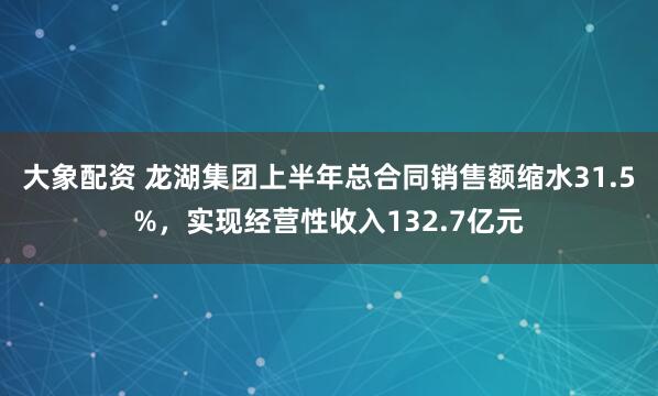 大象配资 龙湖集团上半年总合同销售额缩水31.5%，实现经营性收入132.7亿元