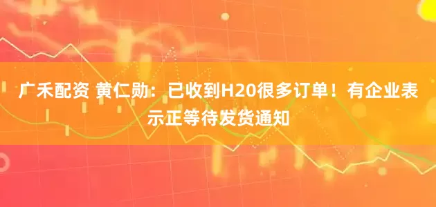 广禾配资 黄仁勋：已收到H20很多订单！有企业表示正等待发货通知