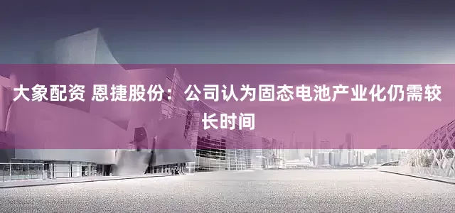 大象配资 恩捷股份：公司认为固态电池产业化仍需较长时间