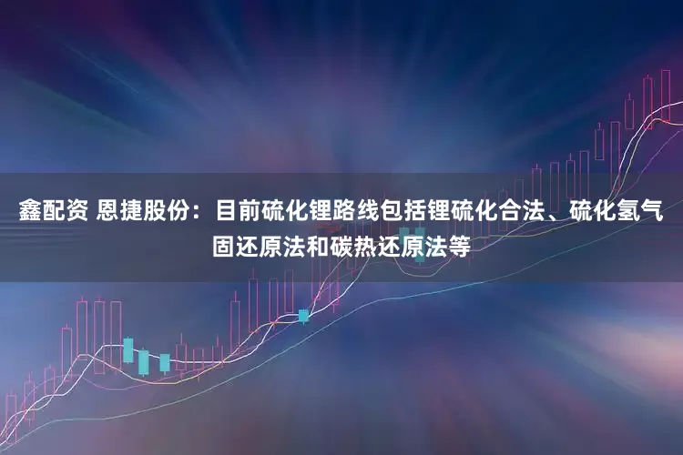 鑫配资 恩捷股份：目前硫化锂路线包括锂硫化合法、硫化氢气固还原法和碳热还原法等