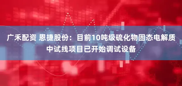 广禾配资 恩捷股份：目前10吨级硫化物固态电解质中试线项目已开始调试设备