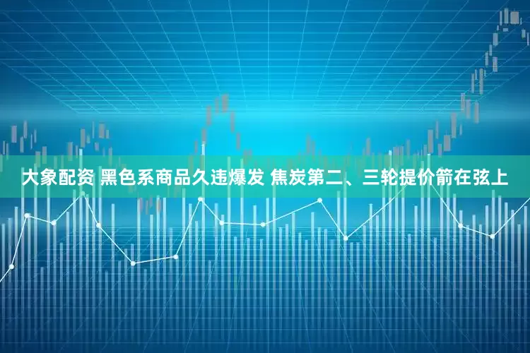 大象配资 黑色系商品久违爆发 焦炭第二、三轮提价箭在弦上