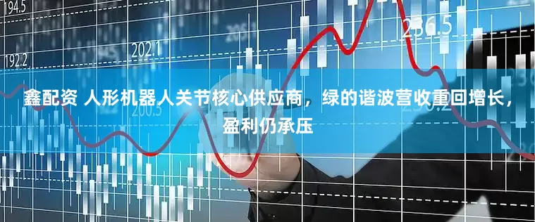鑫配资 人形机器人关节核心供应商，绿的谐波营收重回增长，盈利仍承压