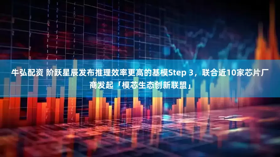 牛弘配资 阶跃星辰发布推理效率更高的基模Step 3，联合近10家芯片厂商发起「模芯生态创新联盟」