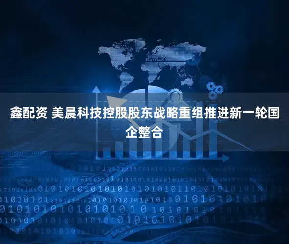 鑫配资 美晨科技控股股东战略重组推进新一轮国企整合