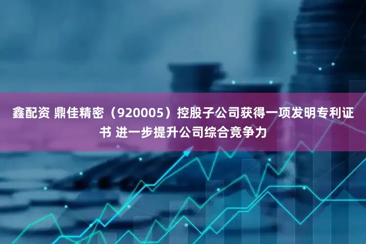 鑫配资 鼎佳精密（920005）控股子公司获得一项发明专利证书 进一步提升公司综合竞争力