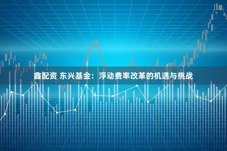 鑫配资 东兴基金：浮动费率改革的机遇与挑战
