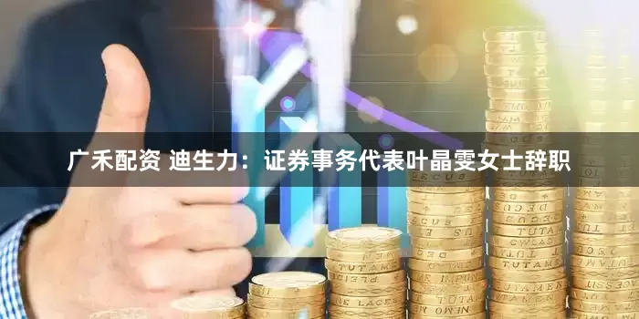 广禾配资 迪生力：证券事务代表叶晶雯女士辞职