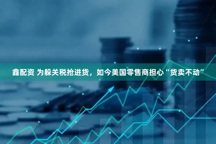 鑫配资 为躲关税抢进货，如今美国零售商担心“货卖不动”