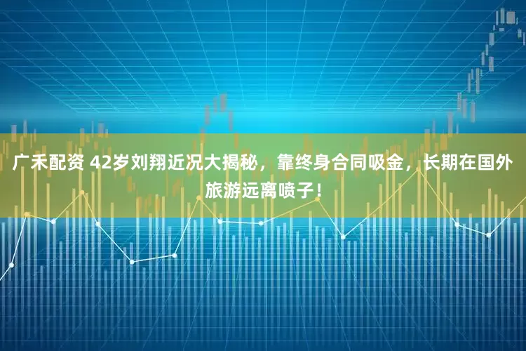 广禾配资 42岁刘翔近况大揭秘，靠终身合同吸金，长期在国外旅游远离喷子！
