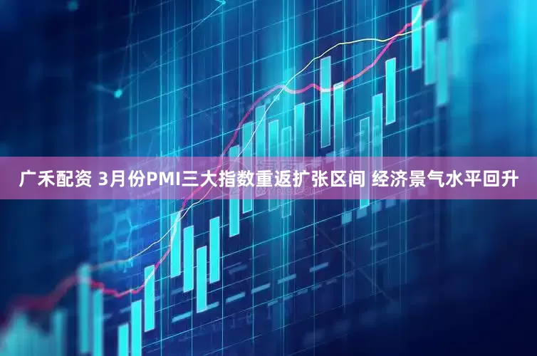 广禾配资 3月份PMI三大指数重返扩张区间 经济景气水平回升