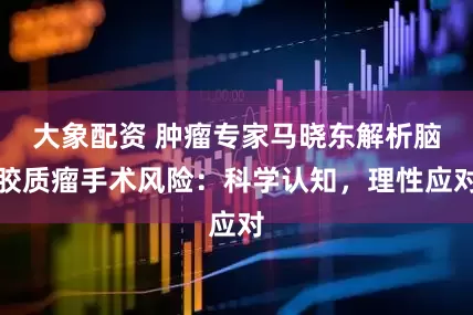 大象配资 肿瘤专家马晓东解析脑胶质瘤手术风险:科学认知,理性应对