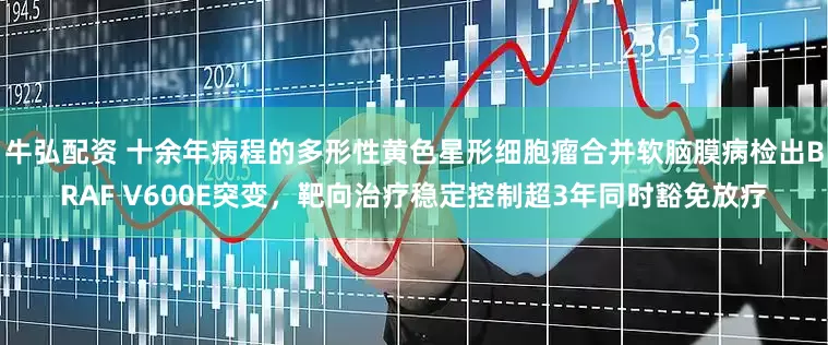 牛弘配资 十余年病程的多形性黄色星形细胞瘤合并软脑膜病检出BRAF V600E突变，靶向治疗稳定控制超3年同时豁免放疗