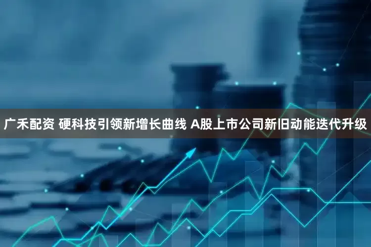 广禾配资 硬科技引领新增长曲线 A股上市公司新旧动能迭代升级